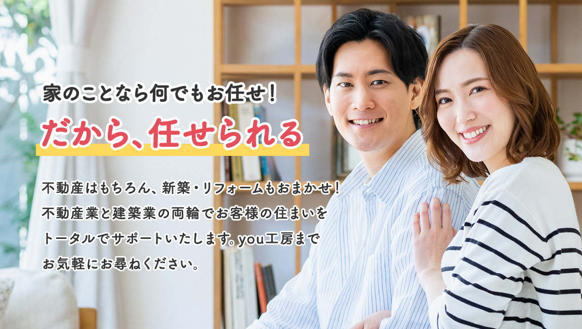 家のことなら何でもお任せ！だから、任せられる。不動産はもちろん、新築・リフォームもおまかせ！不動産業と建築業の両輪でお客様の住まいをトータルでサポートいたします。you工房までお気軽にお尋ねください。
