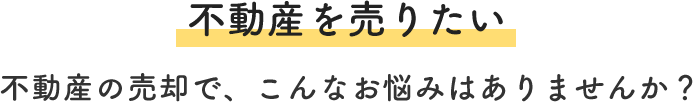 不動産を売りたい 不動産の売却で、こんなお悩みはありませんか？